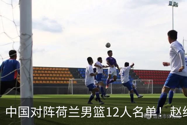 中国对阵荷兰男篮12人名单！赵继伟胡金秋等9人缺席，CCTV5+直播
